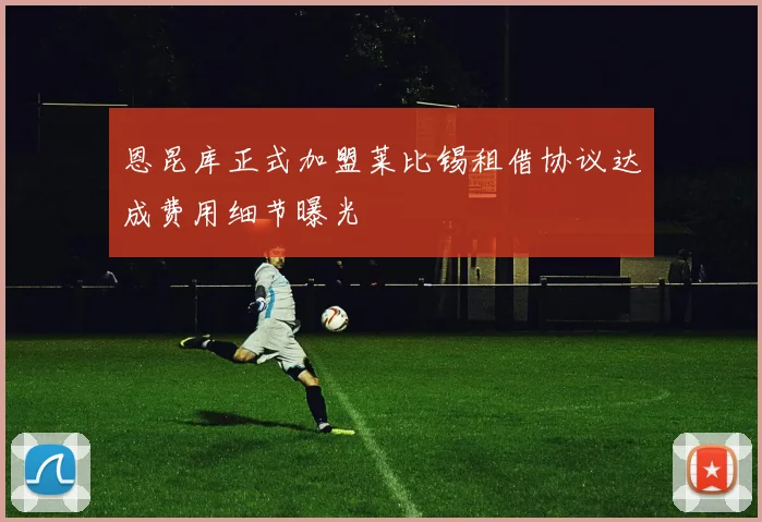 恩昆库正式加盟莱比锡租借协议达成费用细节曝光