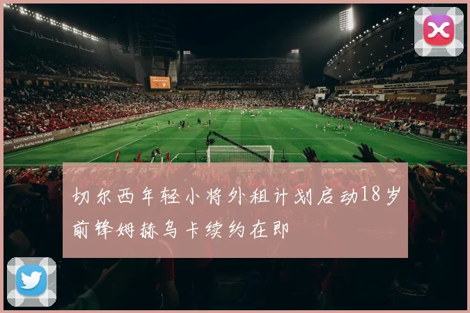 切尔西年轻小将外租计划启动18岁前锋姆赫乌卡续约在即