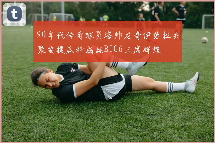 90年代传奇球员塔帅龙哥伊劳拉共聚安提瓜科成就BIG6三席辉煌