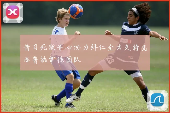 昔日死敌齐心协力拜仁全力支持克洛普执掌德国队