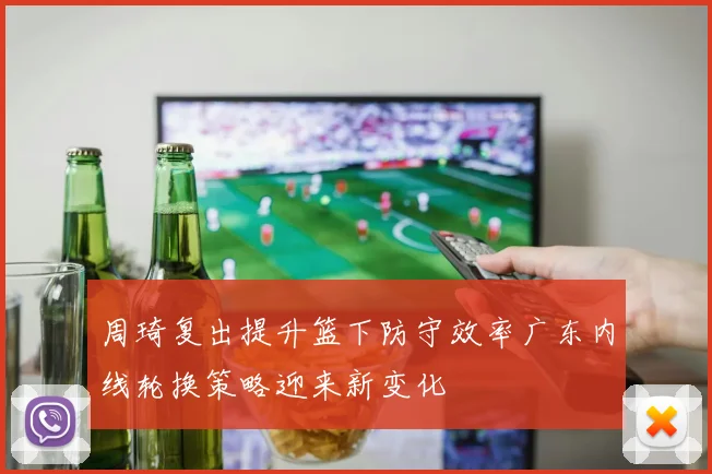 周琦复出提升篮下防守效率广东内线轮换策略迎来新变化