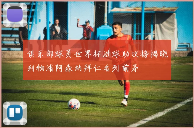俱乐部球员世界杯进球助攻榜揭晓利物浦阿森纳拜仁名列前茅