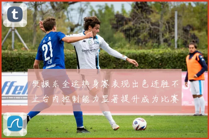 樊振东全运热身赛表现出色连胜不止台内控制能力显著提升成为比赛亮点