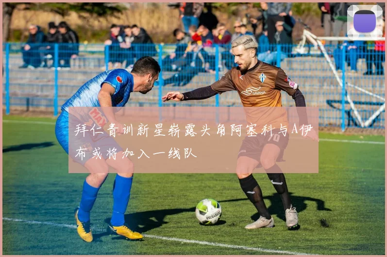 拜仁青训新星崭露头角阿塞科与A伊布或将加入一线队
