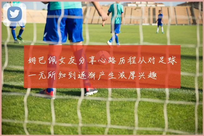 姆巴佩女友分享心路历程从对足球一无所知到逐渐产生浓厚兴趣