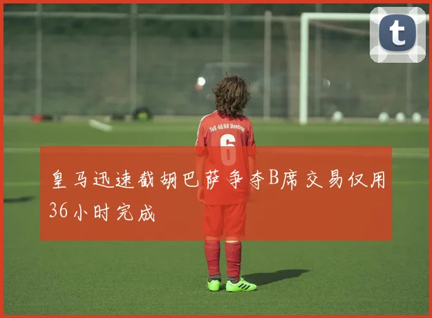 皇马迅速截胡巴萨争夺B席交易仅用36小时完成