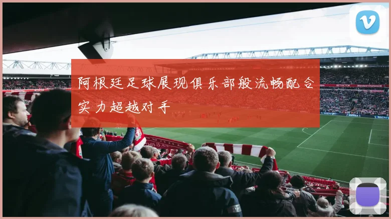 阿根廷足球展现俱乐部般流畅配合实力超越对手
