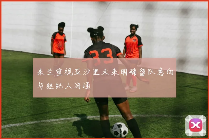 米兰重视亚沙里未来明确留队意向与经纪人沟通