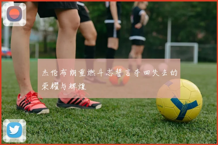杰伦布朗重燃斗志誓言夺回失去的荣耀与辉煌