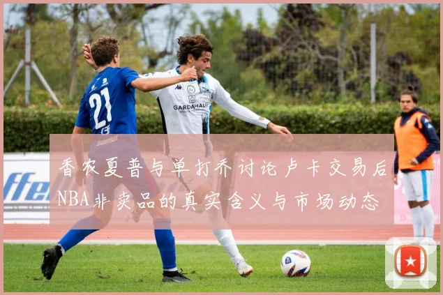 香农夏普与单打乔讨论卢卡交易后NBA非卖品的真实含义与市场动态