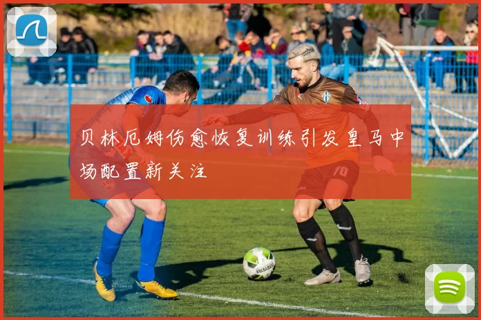 贝林厄姆伤愈恢复训练引发皇马中场配置新关注