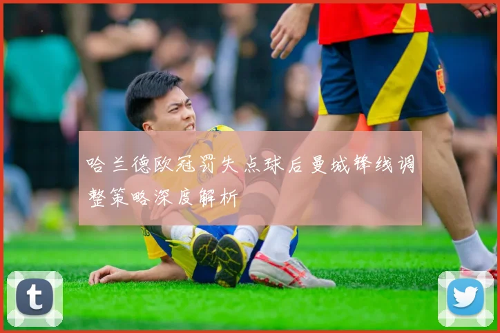 哈兰德欧冠罚失点球后曼城锋线调整策略深度解析