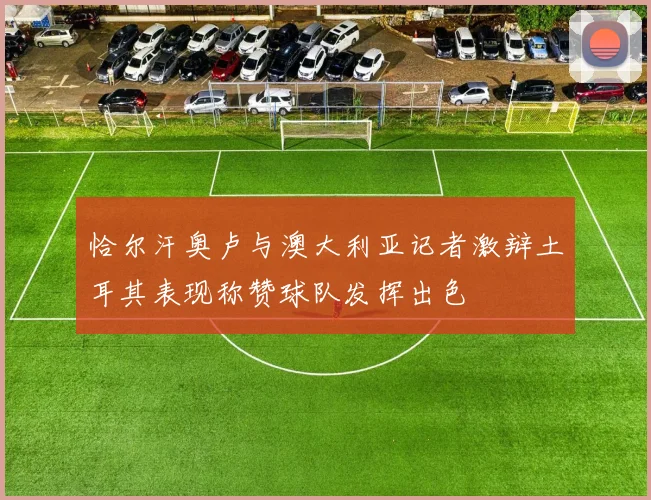 恰尔汗奥卢与澳大利亚记者激辩土耳其表现称赞球队发挥出色