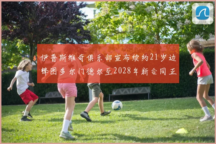 伊普斯维奇俱乐部宣布续约21岁边锋图多尔门德尔至2028年新合同正式生效