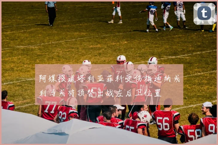 阿媒报道塔利亚菲科受伤梅迪纳或利马或将顶替出战左后卫位置