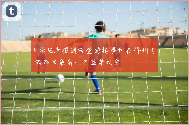 CBS记者报道哈登持枪事件在得州可能面临最高一年监禁处罚