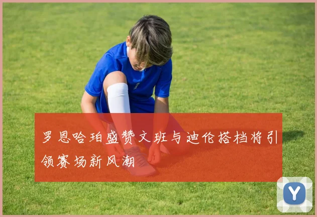 罗恩哈珀盛赞文班与迪伦搭档将引领赛场新风潮