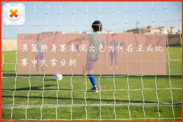 男篮热身赛表现出色为何在正式比赛中失常分析