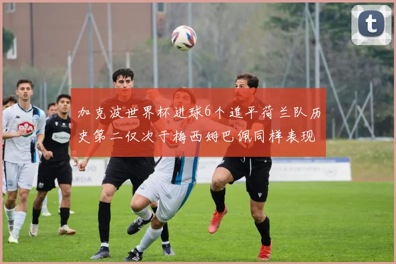 加克波世界杯进球6个追平荷兰队历史第二仅次于梅西姆巴佩同样表现出色