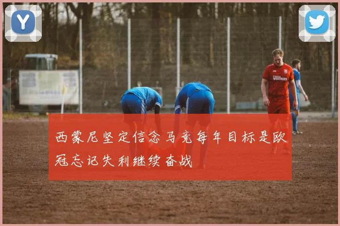 西蒙尼坚定信念马竞每年目标是欧冠忘记失利继续奋战