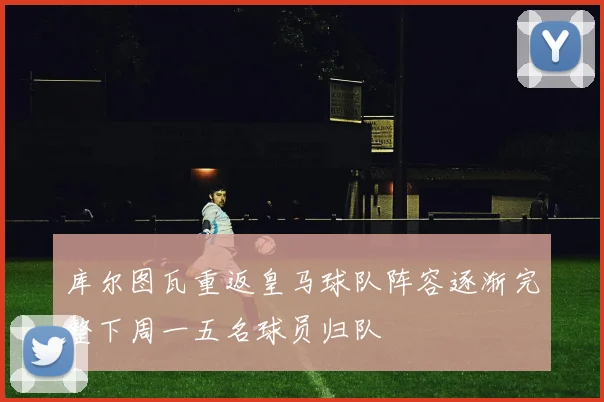 库尔图瓦重返皇马球队阵容逐渐完整下周一五名球员归队