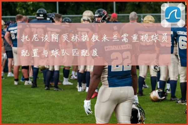 托尼谈阿莫林执教米兰需重视球员配置与球队匹配度