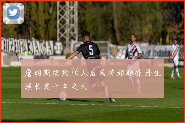 詹姆斯续约76人后或将超越乔丹生涯长度十年之久