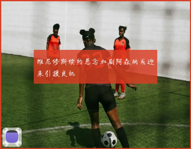 维尼修斯续约悬念加剧阿森纳或迎来引援良机